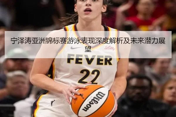 宁泽涛亚洲锦标赛游泳表现深度解析及未来潜力展望